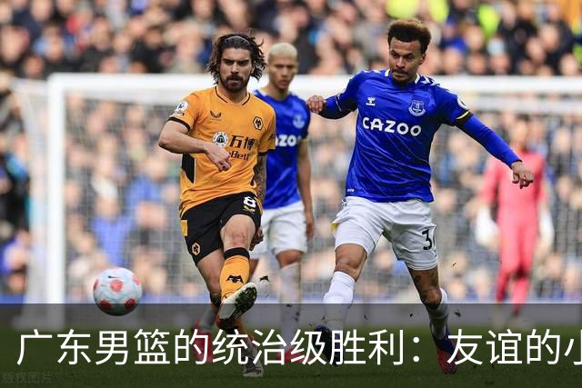 广东男篮的统治级胜利：友谊的小船说翻就翻！